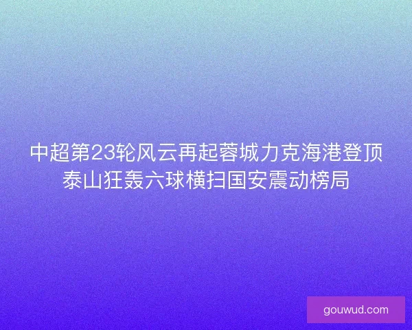 中超第23轮风云再起蓉城力克海港登顶泰山狂轰六球横扫国安震动榜局