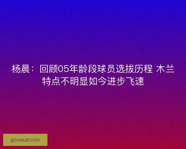 杨晨：回顾05年龄段球员选拔历程 木兰特点不明显如今进步飞速