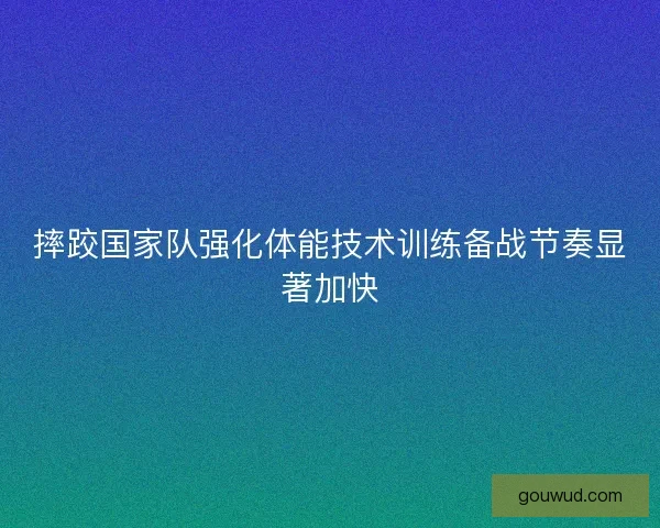 摔跤国家队强化体能技术训练备战节奏显著加快