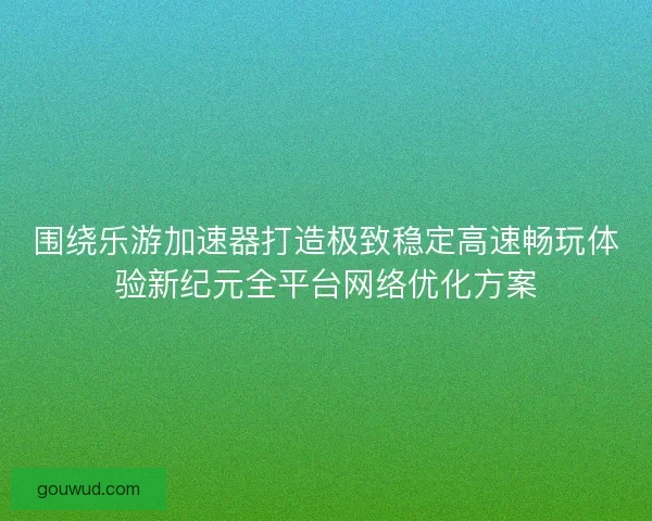 围绕乐游加速器打造极致稳定高速畅玩体验新纪元全平台网络优化方案
