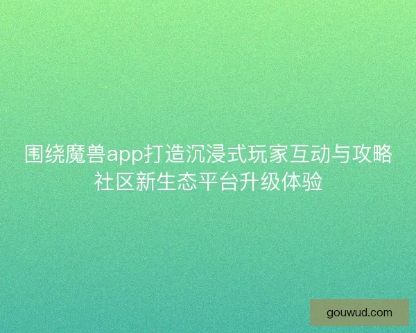 围绕魔兽app打造沉浸式玩家互动与攻略社区新生态平台升级体验