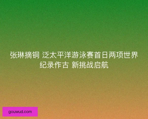 张琳摘铜 泛太平洋游泳赛首日两项世界纪录作古 新挑战启航
