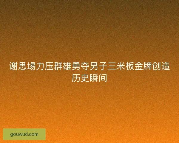谢思埸力压群雄勇夺男子三米板金牌创造历史瞬间